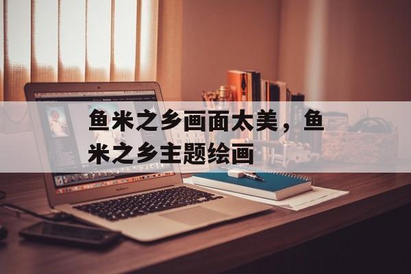 鱼米之乡画面太美，鱼米之乡主题绘画-第1张图片-