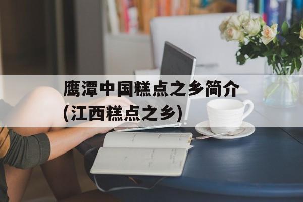 鹰潭中国糕点之乡简介(江西糕点之乡)-第1张图片-