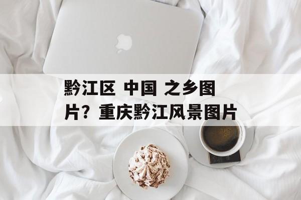 黔江区 中国 之乡图片？重庆黔江风景图片-第1张图片-