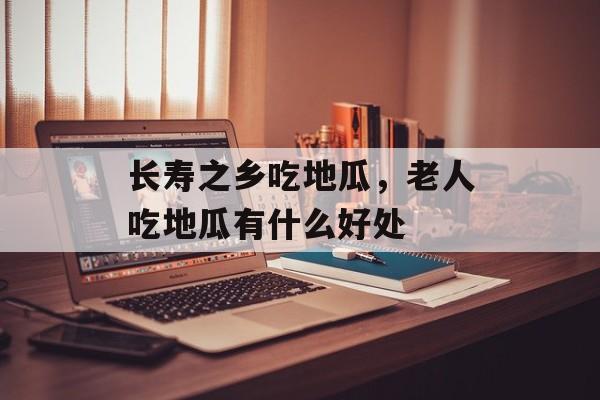 长寿之乡吃地瓜，老人吃地瓜有什么好处-第1张图片-