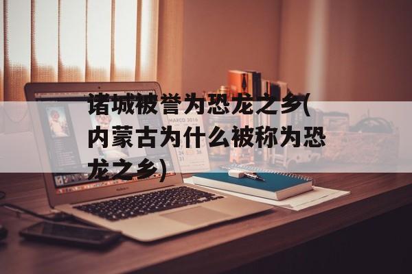 诸城被誉为恐龙之乡(内蒙古为什么被称为恐龙之乡)-第1张图片-