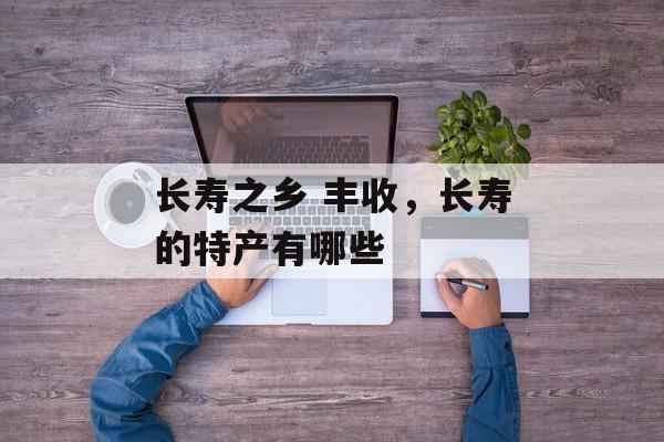 长寿之乡 丰收，长寿的特产有哪些-第1张图片-