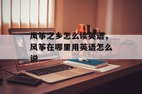 风筝之乡怎么读英语，风筝在哪里用英语怎么说-第1张图片-