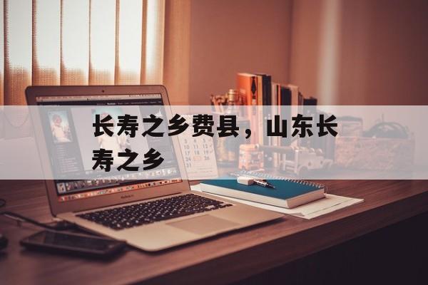 长寿之乡费县，山东长寿之乡-第1张图片-