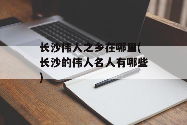长沙伟人之乡在哪里(长沙的伟人名人有哪些)-第1张图片-