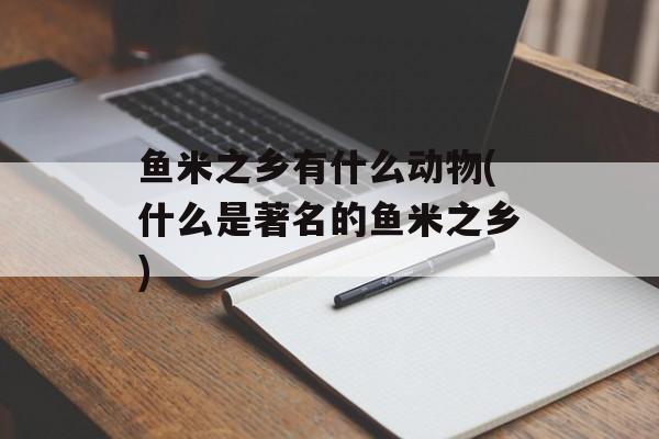 鱼米之乡有什么动物(什么是著名的鱼米之乡)-第1张图片-