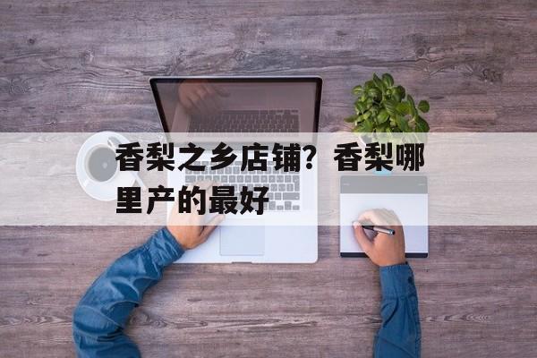 香梨之乡店铺？香梨哪里产的最好-第1张图片-