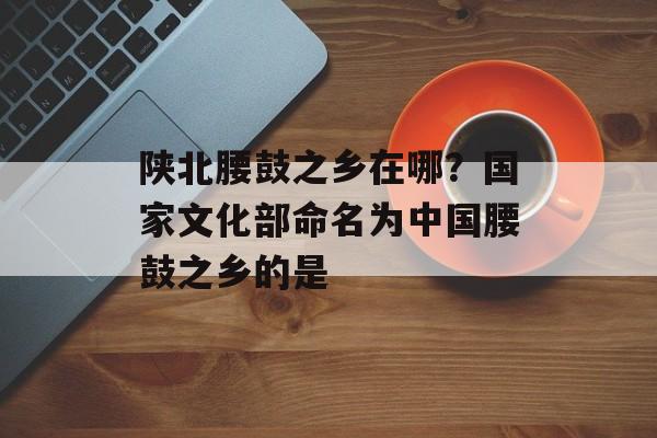 陕北腰鼓之乡在哪？国家文化部命名为中国腰鼓之乡的是-第1张图片-