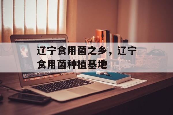辽宁食用菌之乡，辽宁食用菌种植基地-第1张图片-
