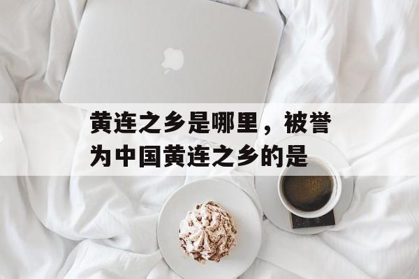 黄连之乡是哪里，被誉为中国黄连之乡的是-第1张图片-