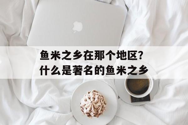 鱼米之乡在那个地区？什么是著名的鱼米之乡-第1张图片-