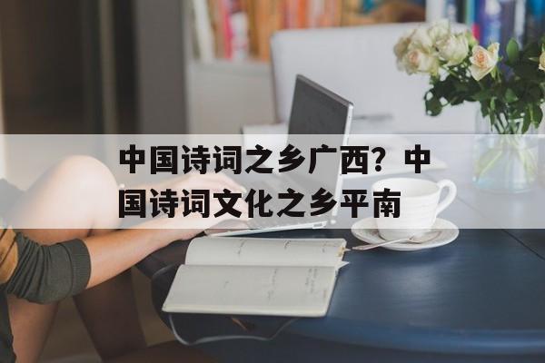 中国诗词之乡广西？中国诗词文化之乡平南-第1张图片-