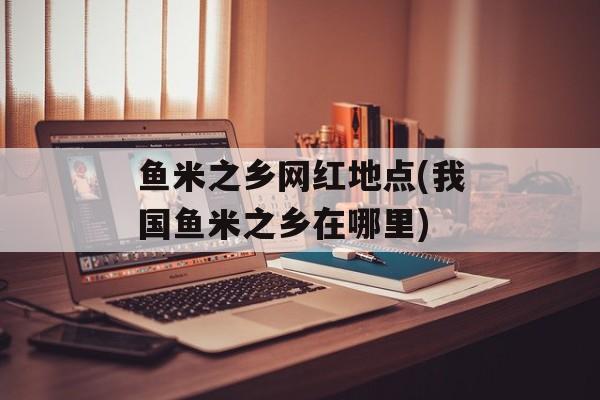 鱼米之乡网红地点(我国鱼米之乡在哪里)-第1张图片-
