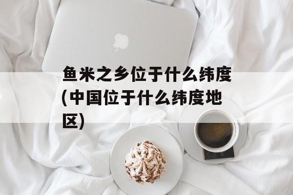 鱼米之乡位于什么纬度(中国位于什么纬度地区)-第1张图片-