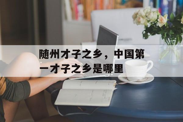 随州才子之乡，中国第一才子之乡是哪里-第1张图片-