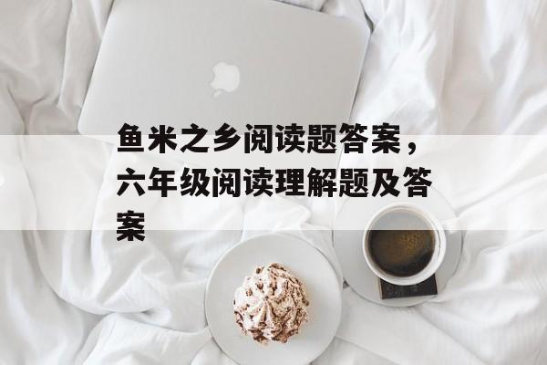 鱼米之乡阅读题答案，六年级阅读理解题及答案-第1张图片-