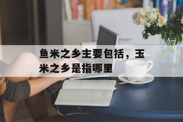 鱼米之乡主要包括，玉米之乡是指哪里-第1张图片-