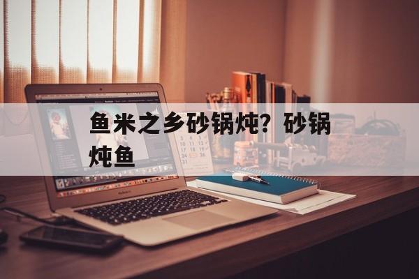 鱼米之乡砂锅炖？砂锅炖鱼-第1张图片-