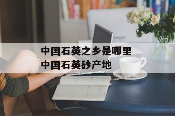 中国石英之乡是哪里 中国石英砂产地-第1张图片-