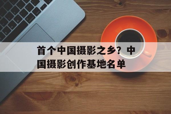 首个中国摄影之乡？中国摄影创作基地名单-第1张图片-