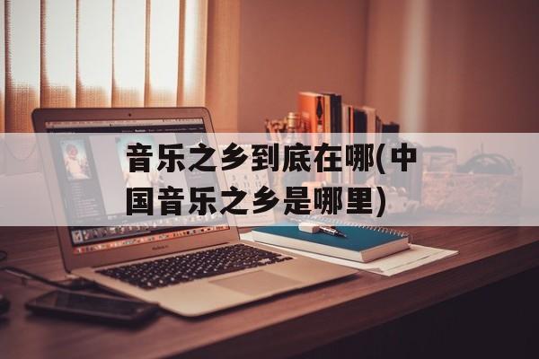 音乐之乡到底在哪(中国音乐之乡是哪里)-第1张图片-