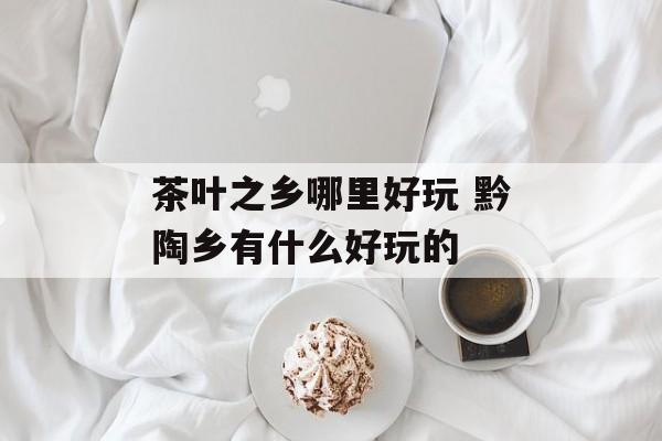 茶叶之乡哪里好玩 黔陶乡有什么好玩的-第1张图片-