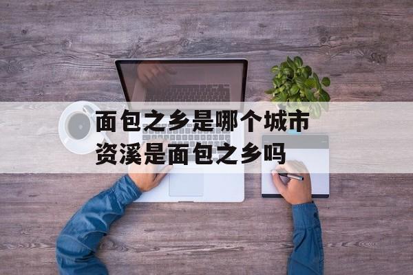面包之乡是哪个城市 资溪是面包之乡吗-第1张图片-