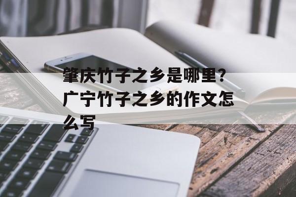 肇庆竹子之乡是哪里？广宁竹子之乡的作文怎么写-第1张图片-
