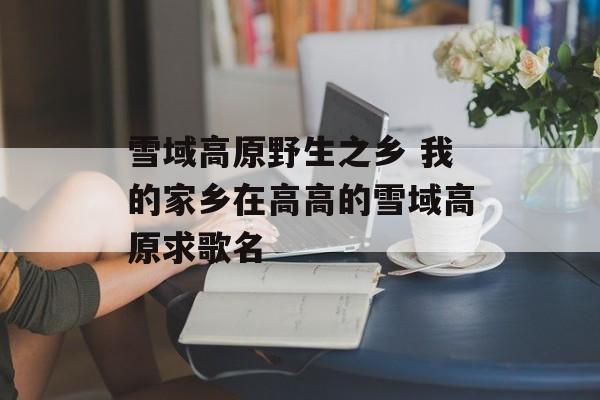 雪域高原野生之乡 我的家乡在高高的雪域高原求歌名-第1张图片-