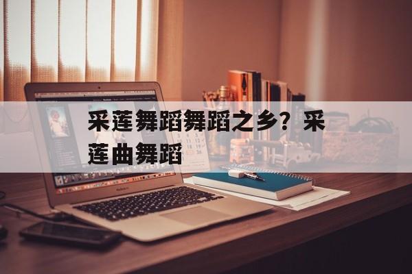 采莲舞蹈舞蹈之乡？采莲曲舞蹈-第1张图片-