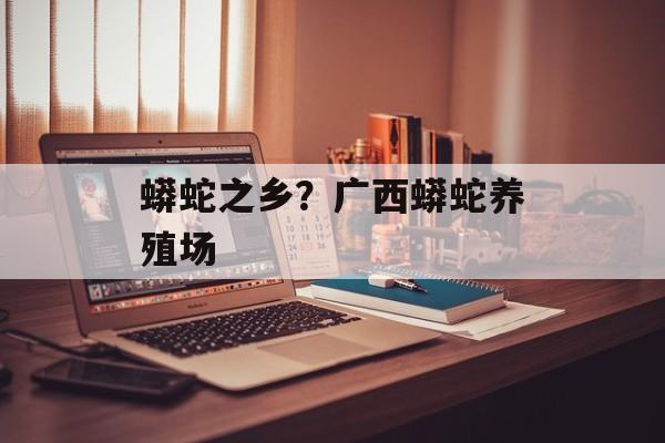 蟒蛇之乡？广西蟒蛇养殖场-第1张图片-