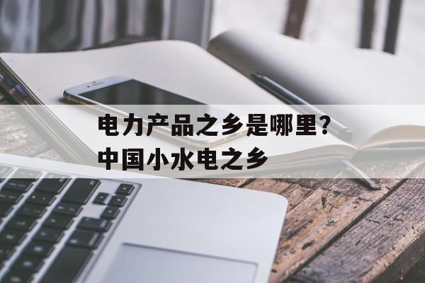 电力产品之乡是哪里？中国小水电之乡-第1张图片-