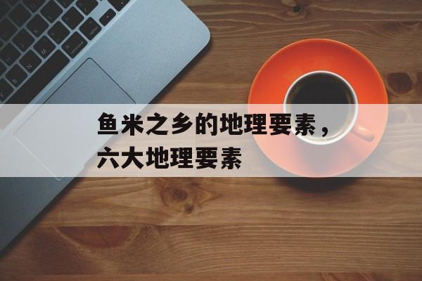 鱼米之乡的地理要素，六大地理要素-第1张图片-