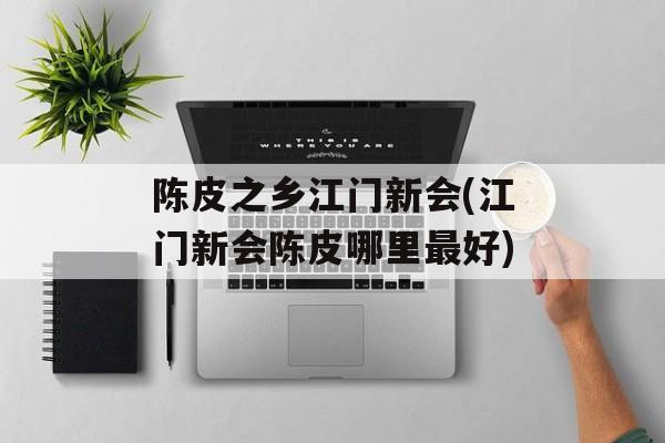陈皮之乡江门新会(江门新会陈皮哪里最好)-第1张图片-