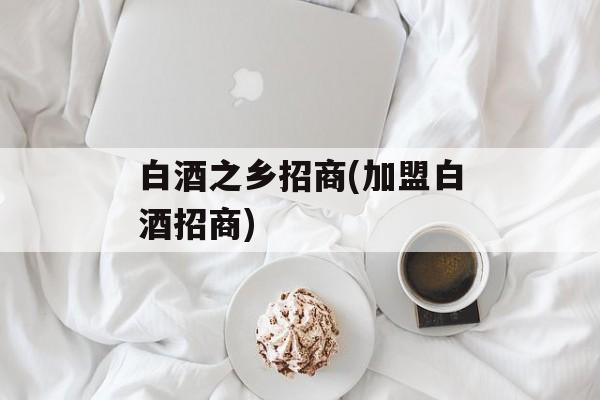 白酒之乡招商(加盟白酒招商)-第1张图片-