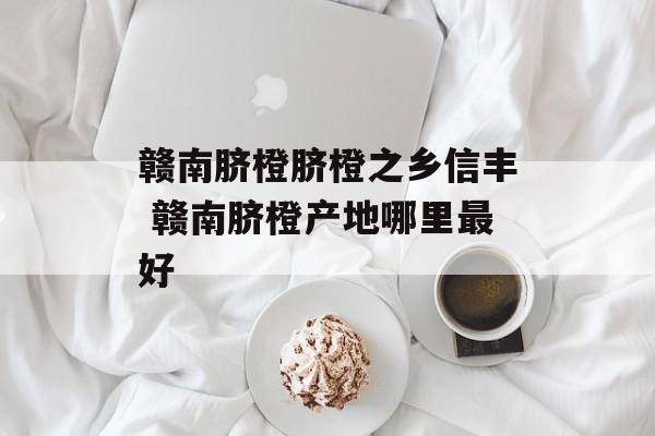 赣南脐橙脐橙之乡信丰 赣南脐橙产地哪里最好-第1张图片-