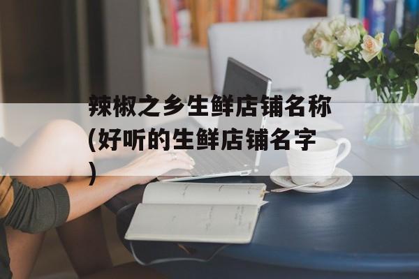 辣椒之乡生鲜店铺名称(好听的生鲜店铺名字)-第1张图片-