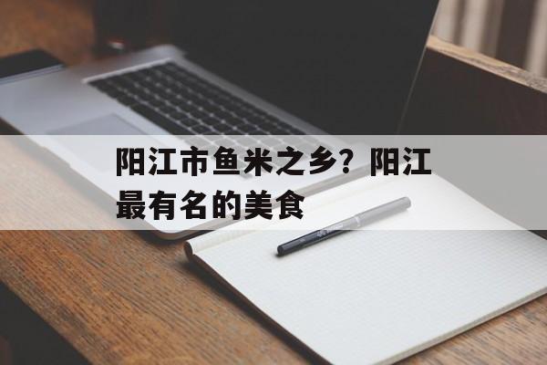 阳江市鱼米之乡？阳江最有名的美食-第1张图片-