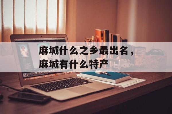 麻城什么之乡最出名，麻城有什么特产-第1张图片-