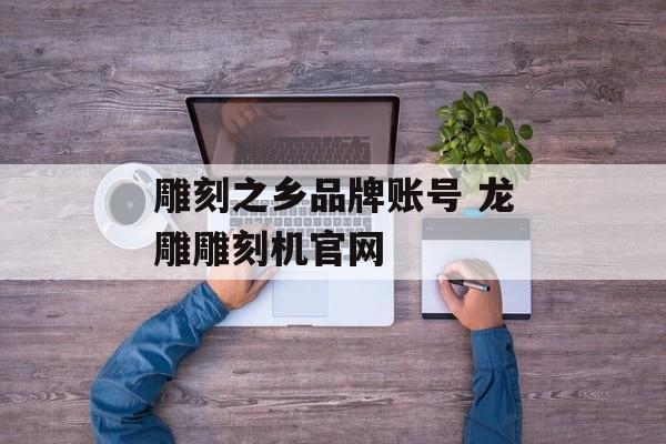 雕刻之乡品牌账号 龙雕雕刻机官网-第1张图片-