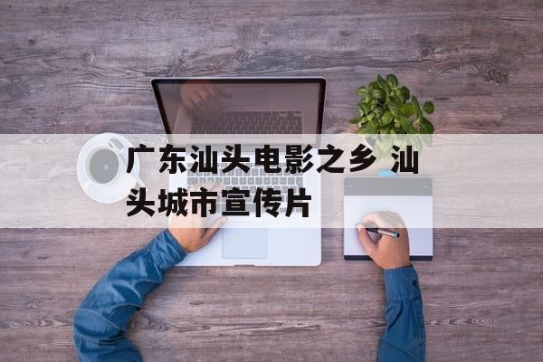 广东汕头电影之乡 汕头城市宣传片-第1张图片-