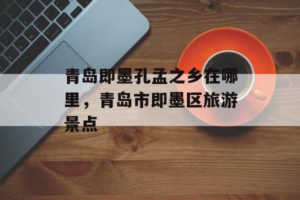 青岛即墨孔孟之乡在哪里，青岛市即墨区旅游景点-第1张图片-
