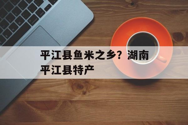 平江县鱼米之乡？湖南平江县特产-第1张图片-
