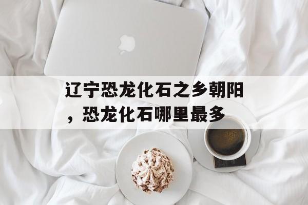 辽宁恐龙化石之乡朝阳，恐龙化石哪里最多-第1张图片-