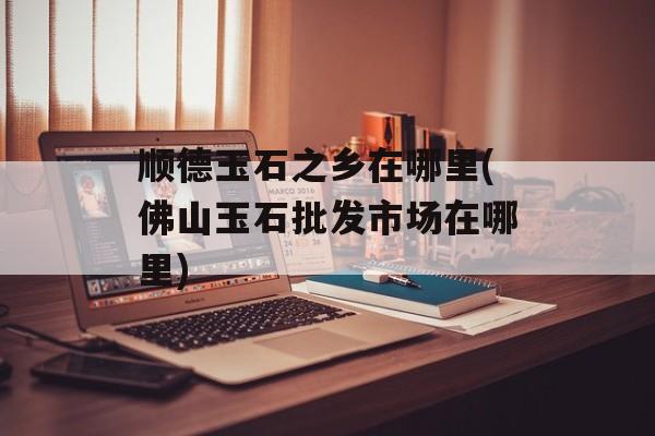 顺德玉石之乡在哪里(佛山玉石批发市场在哪里)-第1张图片-