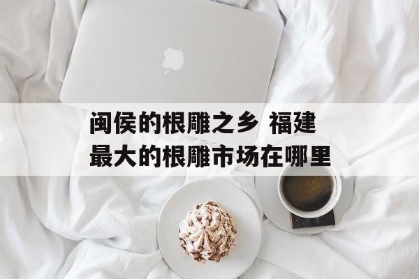 闽侯的根雕之乡 福建最大的根雕市场在哪里-第1张图片-