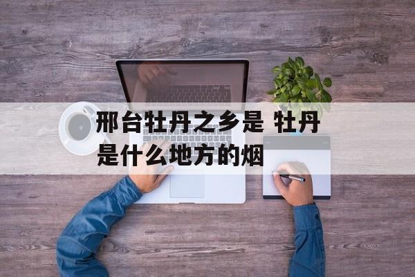 邢台牡丹之乡是 牡丹是什么地方的烟-第1张图片-