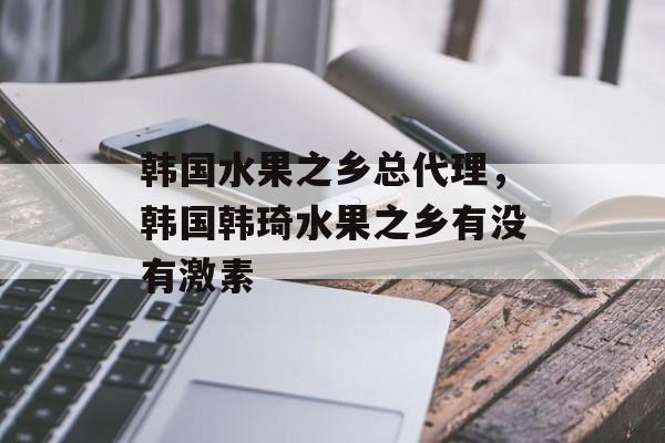 韩国水果之乡总代理，韩国韩琦水果之乡有没有激素-第1张图片-