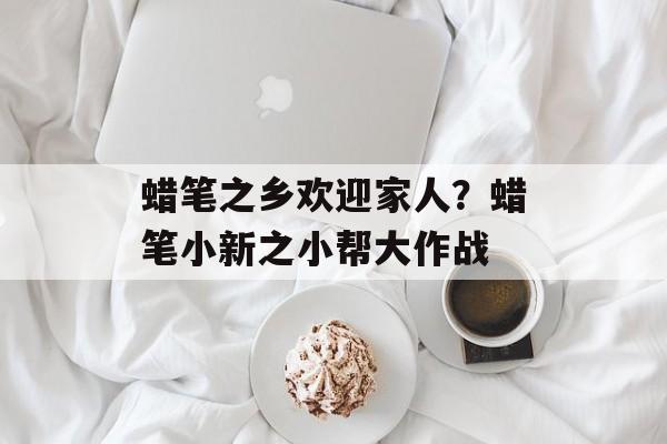 蜡笔之乡欢迎家人？蜡笔小新之小帮大作战-第1张图片-