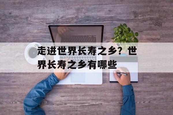 走进世界长寿之乡？世界长寿之乡有哪些-第1张图片-